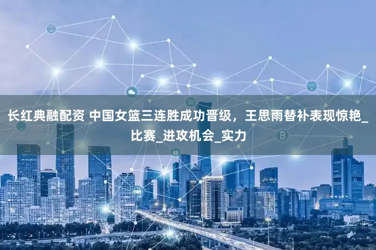 长红典融配资 中国女篮三连胜成功晋级，王思雨替补表现惊艳_比赛_进攻机会_实力