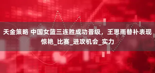 天金策略 中国女篮三连胜成功晋级，王思雨替补表现惊艳_比赛_进攻机会_实力