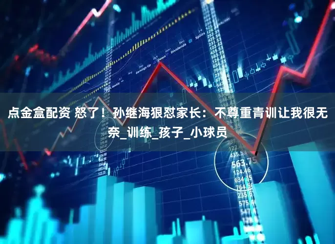 点金盒配资 怒了！孙继海狠怼家长：不尊重青训让我很无奈_训练_孩子_小球员