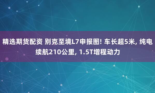 精选期货配资 别克至境L7申报图! 车长超5米, 纯电续航210公里, 1.5T增程动力