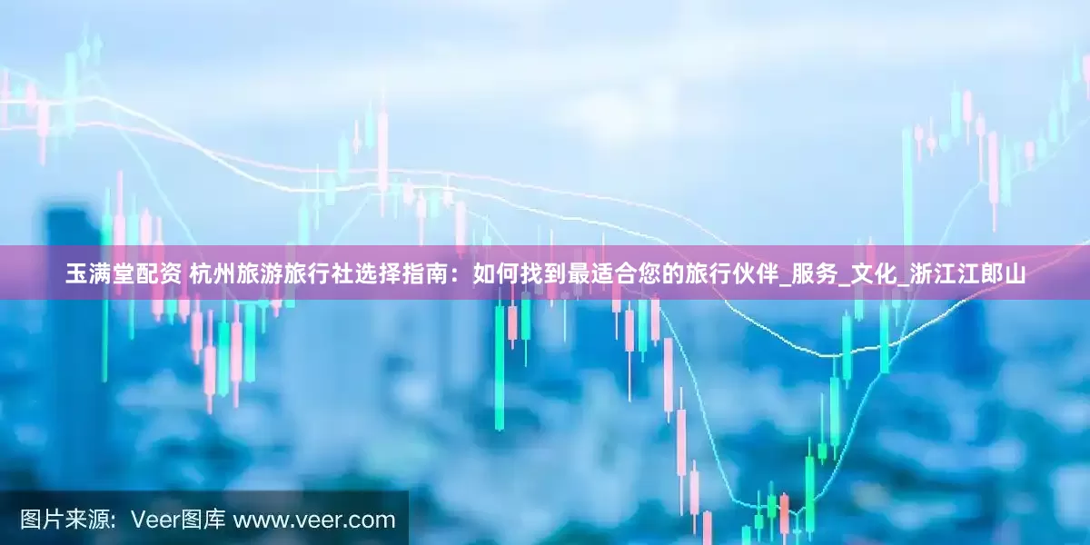 玉满堂配资 杭州旅游旅行社选择指南：如何找到最适合您的旅行伙伴_服务_文化_浙江江郎山
