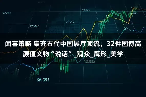 闻喜策略 集齐古代中国展厅顶流，32件国博高颜值文物“说话”_观众_鹰形_美学