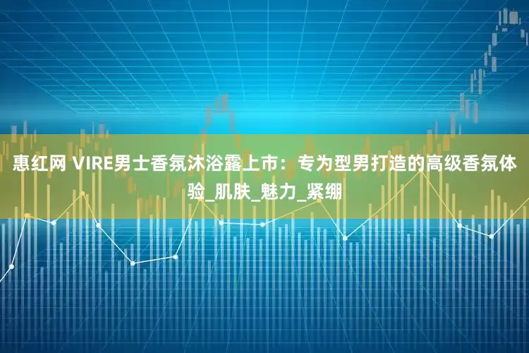 惠红网 VIRE男士香氛沐浴露上市：专为型男打造的高级香氛体验_肌肤_魅力_紧绷