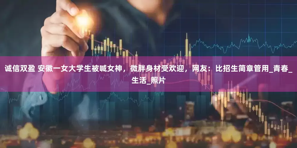 诚信双盈 安徽一女大学生被喊女神，微胖身材受欢迎，网友：比招生简章管用_青春_生活_照片