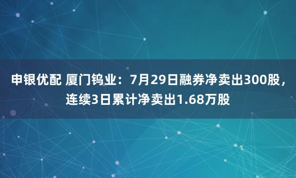 申银优配 厦门钨业：7月29日融券净卖出300股，连续3日累计净卖出1.68万股