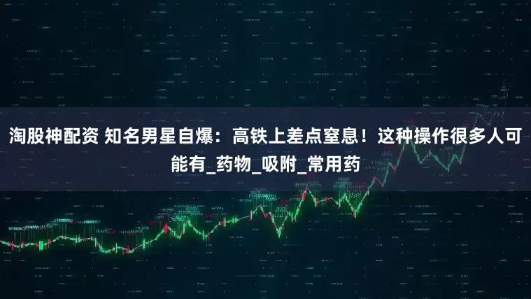 淘股神配资 知名男星自爆：高铁上差点窒息！这种操作很多人可能有_药物_吸附_常用药