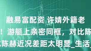 融易富配资 许婧外籍老公终于露脸！游艇上亲密同框，对比陈赫近况差距太明显_生活_丈夫_事业