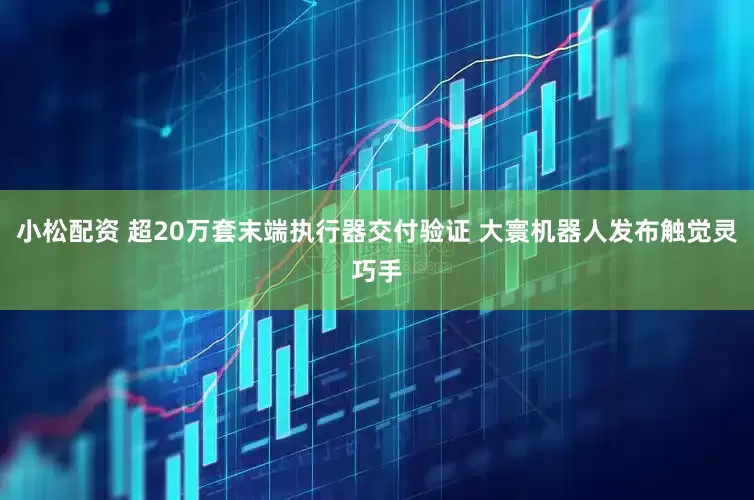小松配资 超20万套末端执行器交付验证 大寰机器人发布触觉灵巧手