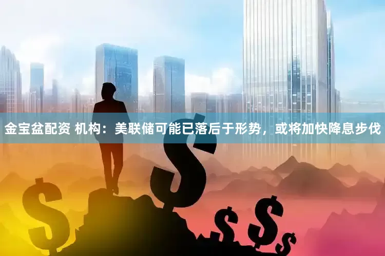 金宝盆配资 机构：美联储可能已落后于形势，或将加快降息步伐