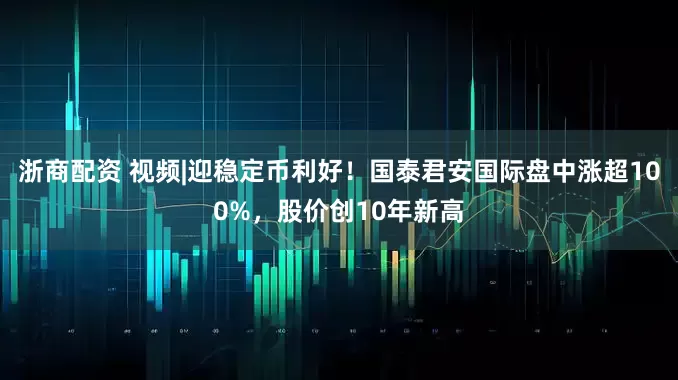 浙商配资 视频|迎稳定币利好！国泰君安国际盘中涨超100%，股价创10年新高