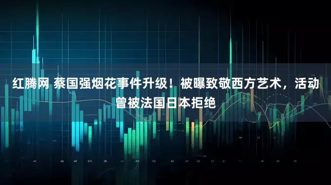 红腾网 蔡国强烟花事件升级！被曝致敬西方艺术，活动曾被法国日本拒绝