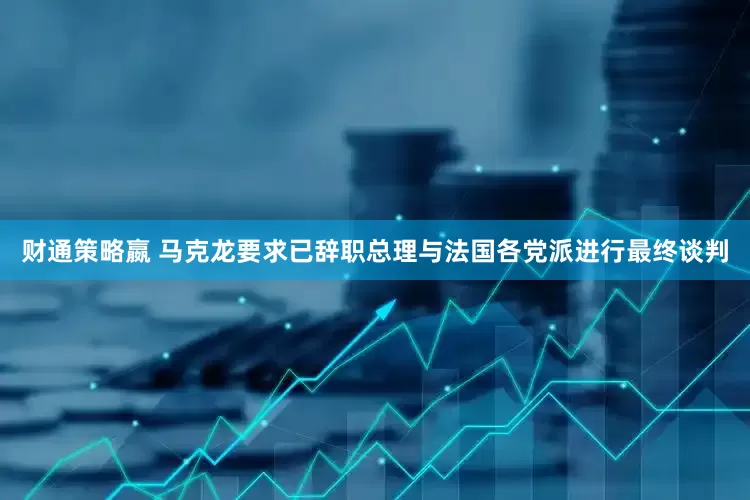 财通策略嬴 马克龙要求已辞职总理与法国各党派进行最终谈判