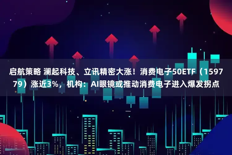 启航策略 澜起科技、立讯精密大涨！消费电子50ETF（159779）涨近3%，机构：AI眼镜或推动消费电子进入爆发拐点
