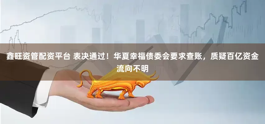 鑫旺资管配资平台 表决通过！华夏幸福债委会要求查账，质疑百亿资金流向不明
