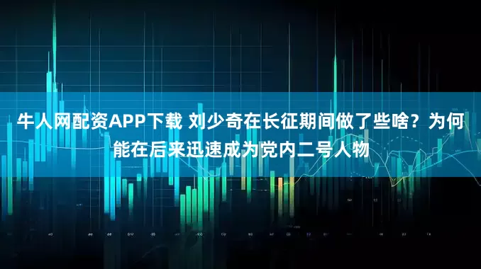 牛人网配资APP下载 刘少奇在长征期间做了些啥？为何能在后来迅速成为党内二号人物