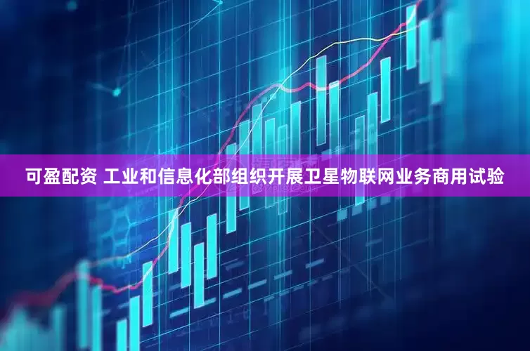可盈配资 工业和信息化部组织开展卫星物联网业务商用试验