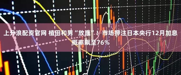 上升浪配资官网 植田和男“放鹰”！市场押注日本央行12月加息概率飙至76%