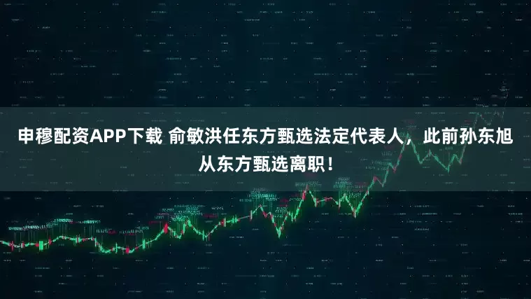 申穆配资APP下载 俞敏洪任东方甄选法定代表人，此前孙东旭从东方甄选离职！
