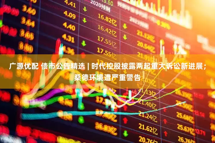 广源优配 债市公告精选 | 时代控股披露两起重大诉讼新进展；桑德环境遭严重警告