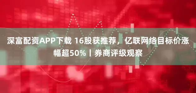 深富配资APP下载 16股获推荐，亿联网络目标价涨幅超50%丨券商评级观察