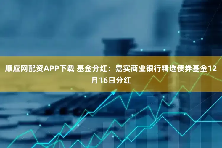 顺应网配资APP下载 基金分红：嘉实商业银行精选债券基金12月16日分红