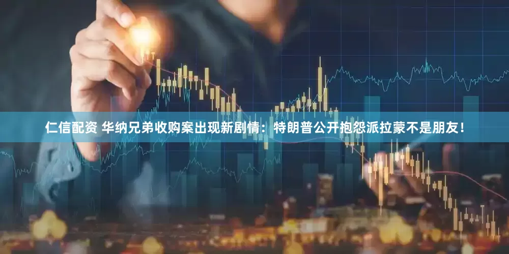 仁信配资 华纳兄弟收购案出现新剧情：特朗普公开抱怨派拉蒙不是朋友！