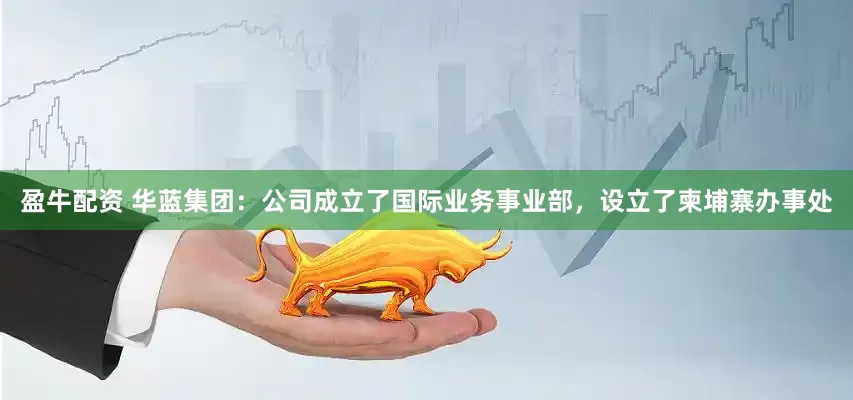 盈牛配资 华蓝集团：公司成立了国际业务事业部，设立了柬埔寨办事处