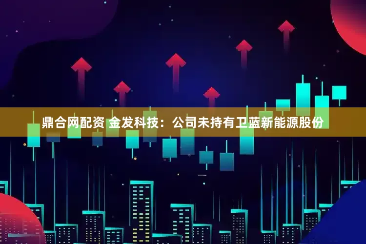 鼎合网配资 金发科技：公司未持有卫蓝新能源股份