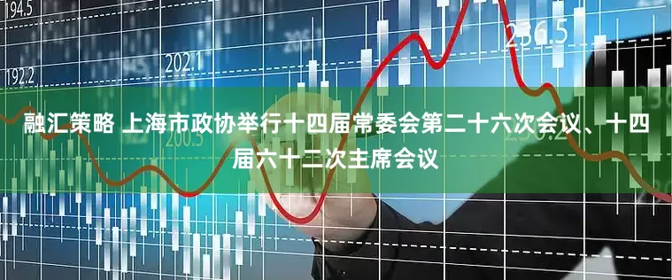 融汇策略 上海市政协举行十四届常委会第二十六次会议、十四届六十二次主席会议